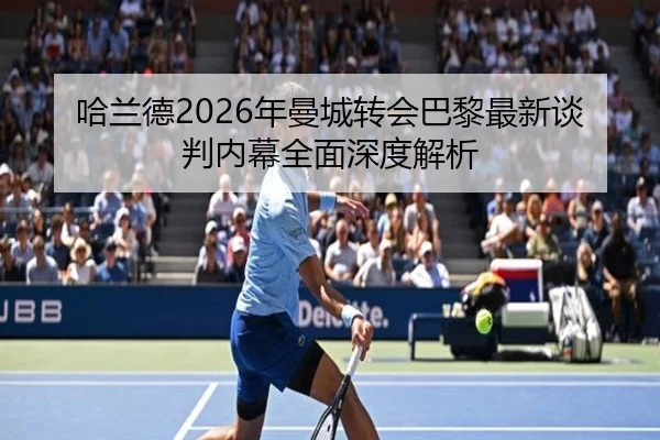 哈兰德2026年曼城转会巴黎最新谈判内幕全面深度解析